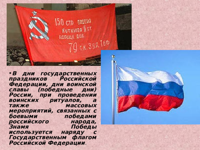 В дни государственных праздников Российской Федерации, дни воинской славы (победные дни) России, при проведении воинских ритуалов, а также массовых мероприятий, связанных с боевыми победами российского народа, Знамя Победы используется наряду с Государственным флагом Российской Федерации . 
