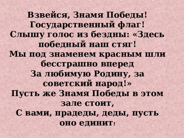 Взвейся, Знамя Победы! Государственный флаг! Слышу голос из бездны: «Здесь победный наш стяг! Мы под знаменем красным шли бесстрашно вперед За любимую Родину, за советский народ!» Пусть же Знамя Победы в этом зале стоит, С вами, прадеды, деды, пусть оно единит !      