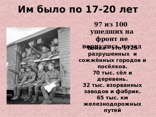 Им было по 17-20 лет   97 из 100 ушедших на фронт не вернулись назад Война – это 1725 разрушенных и сожжённых городов и посёлков. 70 тыс. сёл и деревень. 32 тыс. взорванных заводов и фабрик. 65 тыс. км железнодорожных путей 