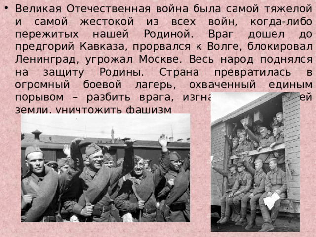 Великая Отечественная война была самой тяжелой и самой жестокой из всех войн, когда-либо пережитых нашей Родиной. Враг дошел до предгорий Кавказа, прорвался к Волге, блокировал Ленинград, угрожал Москве. Весь народ поднялся на защиту Родины. Страна превратилась в огромный боевой лагерь, охваченный единым порывом – разбить врага, изгнать его с нашей земли, уничтожить фашизм  