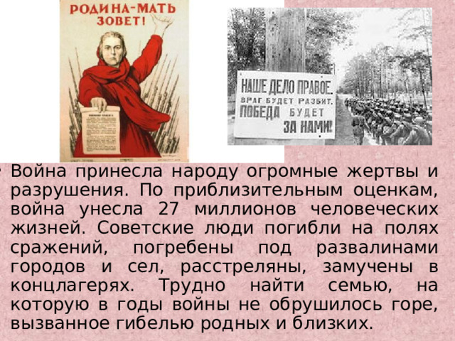 Война принесла народу огромные жертвы и разрушения. По приблизительным оценкам, война унесла 27 миллионов человеческих жизней. Советские люди погибли на полях сражений, погребены под развалинами городов и сел, расстреляны, замучены в концлагерях. Трудно найти семью, на которую в годы войны не обрушилось горе, вызванное гибелью родных и близких. 