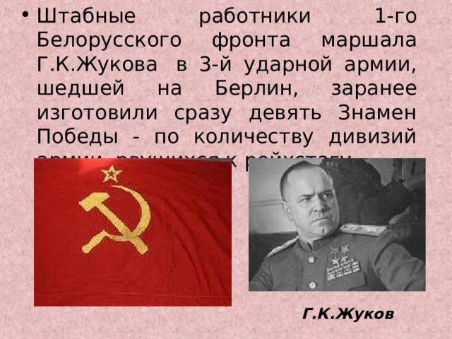 Штабные работники 1-го Белорусского фронта маршала Г.К.Жукова  в 3-й ударной армии, шедшей на Берлин, заранее изготовили сразу девять Знамен Победы - по количеству дивизий армии, рвущихся к рейхстагу. Г.К.Жуков 