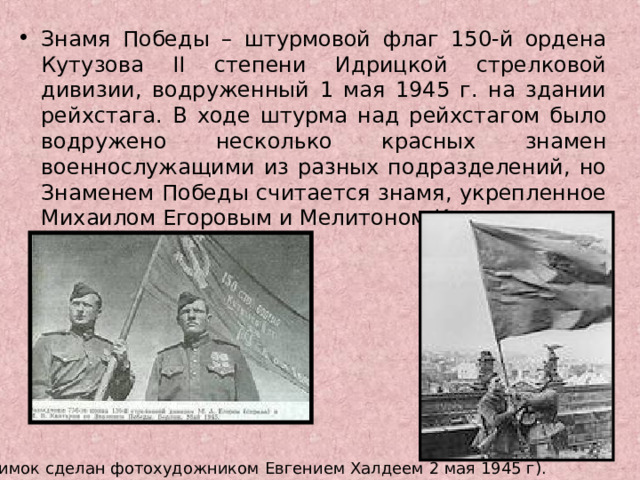 Знамя Победы – штурмовой флаг 150-й ордена Кутузова II степени Идрицкой стрелковой дивизии, водруженный 1 мая 1945 г. на здании рейхстага. В ходе штурма над рейхстагом было водружено несколько красных знамен военнослужащими из разных подразделений, но Знаменем Победы считается знамя, укрепленное Михаилом Егоровым и Мелитоном Кантария.  (Снимок сделан фотохудожником Евгением Халдеем 2 мая 1945 г).  
