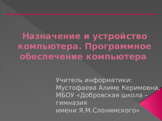 Назначение и устройство компьютера. Программное обеспечение компьютера Учитель информатики: Мустофаева Алиме Керимовна, МБОУ «Добровская школа – гимназия имени Я.М.Слонимского» 