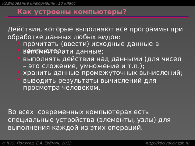 Как устроены компьютеры? Действия, которые выполняют все программы при обработке данных любых видов: прочитать (ввести) исходные данные в компьютер; прочитать (ввести) исходные данные в компьютер; запомнить эти данные; запомнить эти данные; выполнять действия над данными (для чисел – это сложение, умножение и т.п.); выполнять действия над данными (для чисел – это сложение, умножение и т.п.); хранить данные промежуточных вычислений; хранить данные промежуточных вычислений; выводить результаты вычислений для просмотра человеком. выводить результаты вычислений для просмотра человеком. Во всех современных компьютерах есть специальные устройства (элементы, узлы) для выполнения каждой из этих операций. 6 