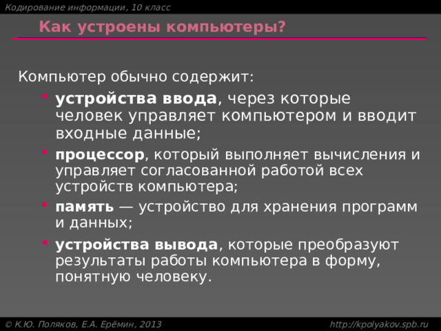 Как устроены компьютеры? Компьютер обычно содержит: устройства ввода , через которые человек управляет компьютером и вводит входные данные; устройства ввода , через которые человек управляет компьютером и вводит входные данные; процессор , который выполняет вычисления и управляет согласованной работой всех устройств компьютера; процессор , который выполняет вычисления и управляет согласованной работой всех устройств компьютера; память — устройство для хранения программ и данных; память — устройство для хранения программ и данных; устройства вывода , которые преобразуют результаты работы компьютера в форму, понятную человеку. устройства вывода , которые преобразуют результаты работы компьютера в форму, понятную человеку. 
