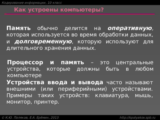 Как устроены компьютеры? Память обычно делится на оперативную , которая используется во время обработки данных, и долговременную , которую используют для длительного хранения данных. Процессор и память – это центральные устройства, которые должны быть в любом компьютере Устройства ввода и вывода часто называют внешними (или периферийными) устройствами. Примеры таких устройств: клавиатура, мышь, монитор, принтер. 