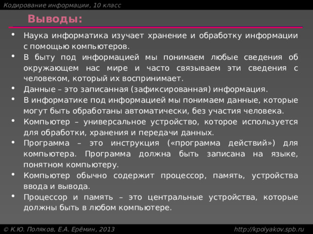 Выводы: Наука информатика изучает хранение и обработку информации с помощью компьютеров. В быту под информацией мы понимаем любые сведения об окружающем нас мире и часто связываем эти сведения с человеком, который их воспринимает. Данные – это записанная (зафиксированная) информация. В информатике под информацией мы понимаем данные, которые могут быть обработаны автоматически, без участия человека. Компьютер – универсальное устройство, которое используется для обработки, хранения и передачи данных. Программа – это инструкция («программа действий») для компьютера. Программа должна быть записана на языке, понятном компьютеру. Компьютер обычно содержит процессор, память, устройства ввода и вывода. Процессор и память – это центральные устройства, которые должны быть в любом компьютере. 