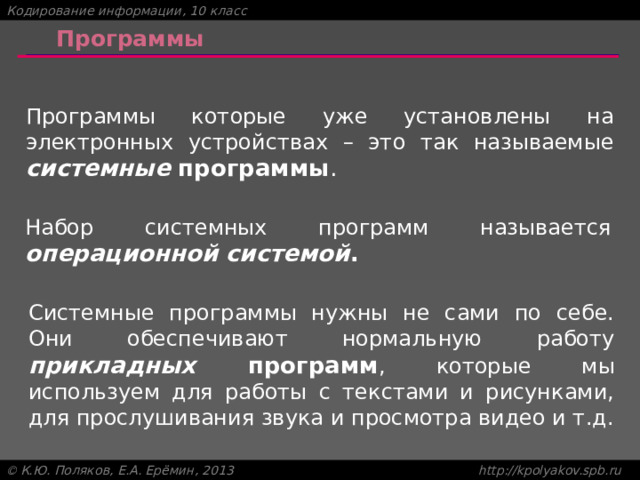 Программы Программы которые уже установлены на электронных устройствах – это так называемые системные программы . Набор системных программ называется операционной системой . Системные программы нужны не сами по себе. Они обеспечивают нормальную работу прикладных программ , которые мы используем для работы с текстами и рисунками, для прослушивания звука и просмотра видео и т.д. 