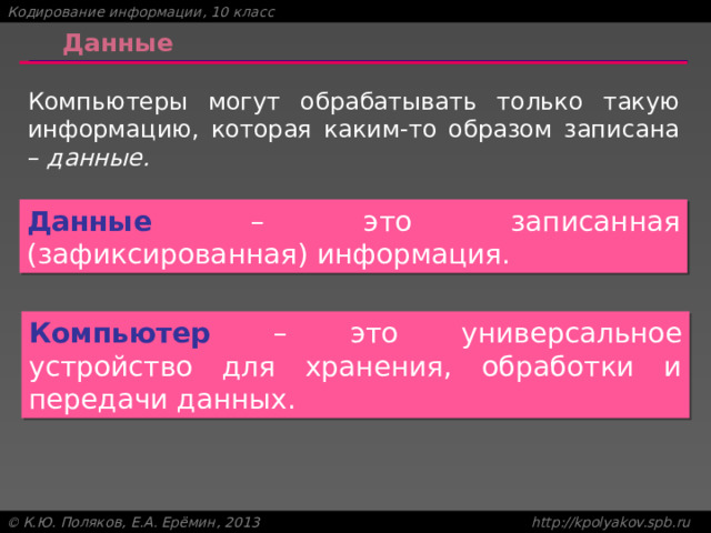 Данные Компьютеры могут обрабатывать только такую информацию, которая каким-то образом записана – данные. Данные – это записанная (зафиксированная) информация. Компьютер – это универсальное устройство для хранения, обработки и передачи данных. 