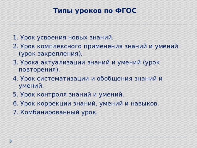Типы уроков по ФГОС   1. Урок усвоения новых знаний. 2. Урок комплексного применения знаний и умений (урок закрепления). 3. Урока актуализации знаний и умений (урок повторения). 4. Урок систематизации и обобщения знаний и умений. 5. Урок контроля знаний и умений. 6. Урок коррекции знаний, умений и навыков. 7. Комбинированный урок. 