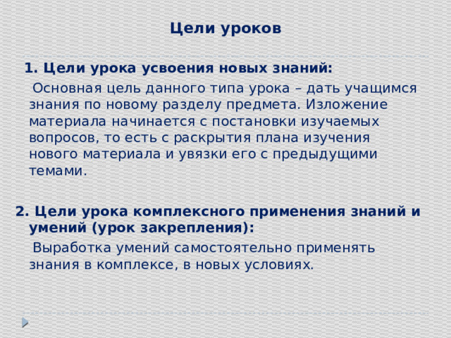Цели уроков    1. Цели урока усвоения новых знаний:  Основная цель данного типа урока – дать учащимся знания по новому разделу предмета. Изложение материала начинается с постановки изучаемых вопросов, то есть с раскрытия плана изучения нового материала и увязки его с предыдущими темами.   2. Цели урока комплексного применения знаний и умений (урок закрепления):  Выработка умений самостоятельно применять знания в комплексе, в новых условиях.   