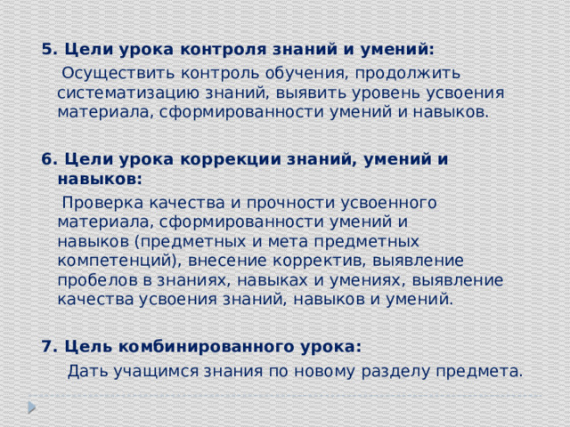 5. Цели урока контроля знаний и умений:  Осуществить контроль обучения, продолжить систематизацию знаний, выявить уровень усвоения материала, сформированности умений и навыков. 6. Цели урока коррекции знаний, умений и навыков:  Проверка качества и прочности усвоенного материала, сформированности умений и навыков (предметных и мета предметных компетенций), внесение корректив, выявление пробелов в знаниях, навыках и умениях, выявление качества усвоения знаний, навыков и умений. 7. Цель комбинированного урока:  Дать учащимся знания по новому разделу предмета. 