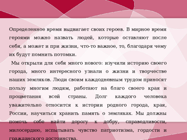 Определенное время выдвигает своих героев. В мирное время героями можно назвать людей, которые оставляют после себя, а может и при жизни, что-то важное, то, благодаря чему их будут помнить потомки. Мы открыли для себя много нового: изучили историю своего города, много интересного узнали о жизни и творчестве наших земляков. Люди своим каждодневным трудом приносят пользу многим людям, работают на благо своего края и процветания всей страны. Долг каждого человека уважительно относится к истории родного города, края, России, научиться хранить память о земляках. Мы должны помочь себе найти дорогу к добру, справедливости, милосердию, испытывать чувство патриотизма, гордости и гражданского достоинства. 