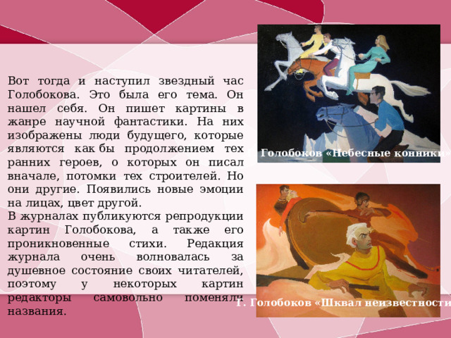Вот тогда и наступил звездный час Голобокова. Это была его тема. Он нашел себя. Он пишет картины в жанре научной фантастики. На них изображены люди будущего, которые являются как бы продолжением тех ранних героев, о которых он писал вначале, потомки тех строителей. Но они другие. Появились новые эмоции на лицах, цвет другой. В журналах публикуются репродукции картин Голобокова, а также его проникновенные стихи. Редакция журнала очень волновалась за душевное состояние своих читателей, поэтому у некоторых картин редакторы самовольно поменяли названия. Г. Голобоков «Небесные конники» Г. Голобоков «Шквал неизвестности» 