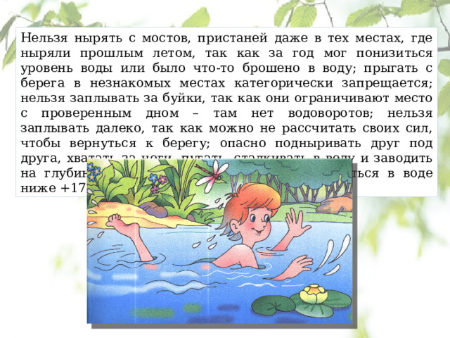 Нельзя нырять с мостов, пристаней даже в тех местах, где ныряли прошлым летом, так как за год мог понизиться уровень воды или было что-то брошено в воду; прыгать с берега в незнакомых местах категорически запрещается; нельзя заплывать за буйки, так как они ограничивают место с проверенным дном – там нет водоворотов; нельзя заплывать далеко, так как можно не рассчитать своих сил, чтобы вернуться к берегу; опасно подныривать друг под друга, хватать за ноги, пугать, сталкивать в воду и заводить на глубину не умеющих плавать; опасно купаться в воде ниже +17–19 0 С; 