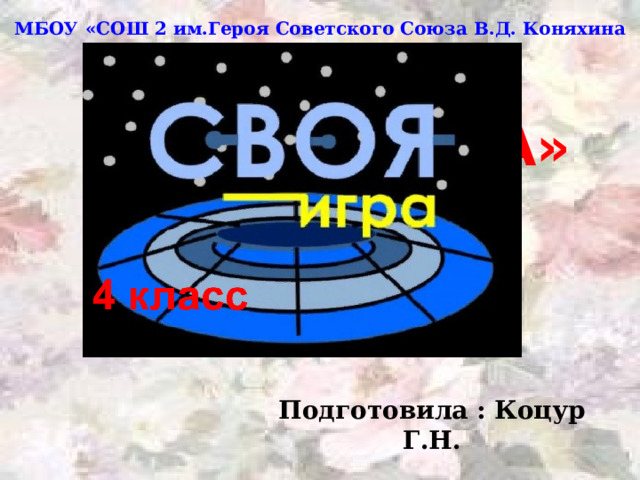 МБОУ «СОШ 2 им.Героя Советского Союза В.Д. Коняхина ст.Архонская»  «СВОЯ ИГРА»  4 класс  Подготовила : Коцур Г.Н. 
