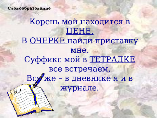 Словообразование Корень мой находится в ЦЕНЕ. В ОЧЕРКЕ найди приставку мне. Суффикс мой в ТЕТРАДКЕ все встречаем, Вся же – в дневнике я и в журнале. 