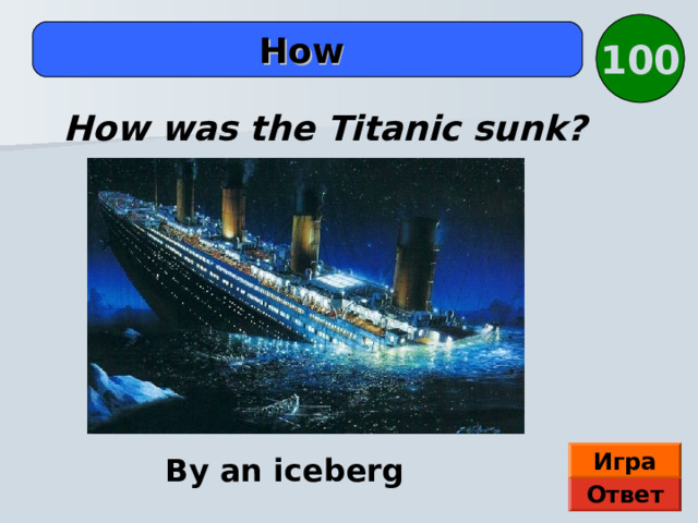 100  How  How was the Titanic sunk? Игра By an iceberg Ответ 
