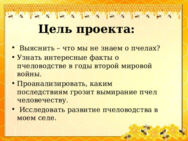 Цель проекта:  Выяснить – что мы не знаем о пчелах? Узнать интересные факты о пчеловодстве в годы второй мировой войны. Проанализировать, каким последствиям грозит вымирание пчел человечеству.  Исследовать развитие пчеловодства в моем селе. 