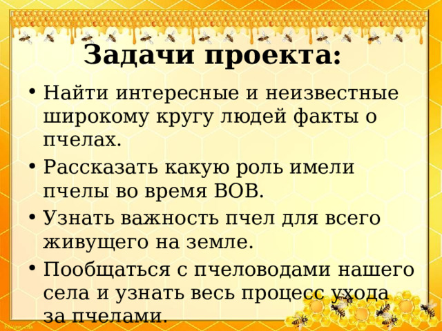 Задачи проекта: Найти интересные и неизвестные широкому кругу людей факты о пчелах. Рассказать какую роль имели пчелы во время ВОВ. Узнать важность пчел для всего живущего на земле. Пообщаться с пчеловодами нашего села и узнать весь процесс ухода за пчелами . 