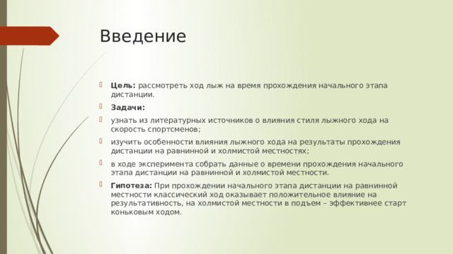 Введение Цель: рассмотреть ход лыж на время прохождения начального этапа дистанции. Задачи: узнать из литературных источников о влияния стиля лыжного хода на скорость спортсменов; изучить особенности влияния лыжного хода на результаты прохождения дистанции на равнинной и холмистой местностях; в ходе эксперимента собрать данные о времени прохождения начального этапа дистанции на равнинной и холмистой местности. Гипотеза: При прохождении начального этапа дистанции на равнинной местности классический ход оказывает положительное влияние на результативность, на холмистой местности в подъем – эффективнее старт коньковым ходом. 