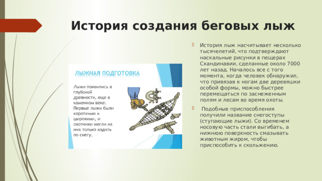 История создания беговых лыж История лыж насчитывает несколько тысячелетий, что подтверждают наскальные рисунки в пещерах Скандинавии, сделанные около 7000 лет назад. Началось все с того момента, когда человек обнаружил, что привязав к ногам две деревяшки особой формы, можно быстрее перемещаться по заснеженным полям и лесам во время охоты.  Подобные приспособления получили название снегоступы (ступающие лыжи). Со временем носовую часть стали выгибать, а нижнюю поверхность смазывать животным жиром, чтобы приспособить к скольжению. 