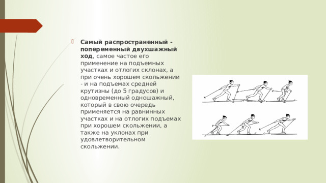 Самый распространенный - попеременный двухшажный ход , самое частое его применение на подъемных участках и отлогих склонах, а при очень хорошем скольжении - и на подъемах средней крутизны (до 5 градусов) и одновременный одношажный, который в свою очередь применяется на равнинных участках и на отлогих подъемах при хорошем скольжении, а также на уклонах при удовлетворительном скольжении. 