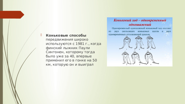 Коньковые способы передвижения широко используются с 1981 г., когда финский лыжник Паули Синтонен, которому тогда было уже за 40, впервые применил его в гонке на 50 км, которую он и выиграл 