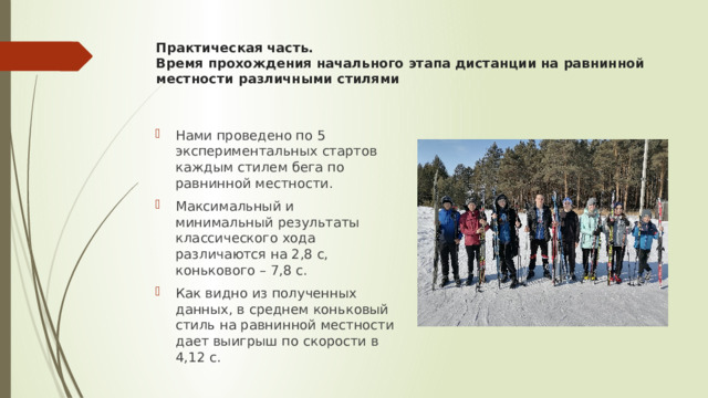 Практическая часть.  Время прохождения начального этапа дистанции на равнинной местности различными стилями   Нами проведено по 5 экспериментальных стартов каждым стилем бега по равнинной местности. Максимальный и минимальный результаты классического хода различаются на 2,8 с, конькового – 7,8 с. Как видно из полученных данных, в среднем коньковый стиль на равнинной местности дает выигрыш по скорости в 4,12 с. 