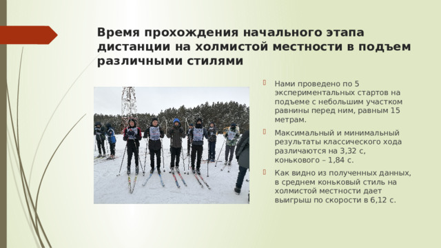 Время прохождения начального этапа дистанции на холмистой местности в подъем различными стилями Нами проведено по 5 экспериментальных стартов на подъеме с небольшим участком равнины перед ним, равным 15 метрам. Максимальный и минимальный результаты классического хода различаются на 3,32 с, конькового – 1,84 с. Как видно из полученных данных, в среднем коньковый стиль на холмистой местности дает выигрыш по скорости в 6,12 с. 