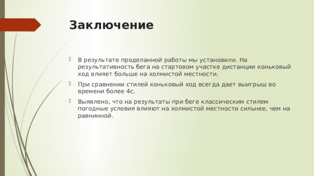 Заключение   В результате проделанной работы мы установили. На результативность бега на стартовом участке дистанции коньковый ход влияет больше на холмистой местности. При сравнении стилей коньковый ход всегда дает выигрыш во времени более 4с. Выявлено, что на результаты при беге классическим стилем погодные условия влияют на холмистой местности сильнее, чем на равнинной. 