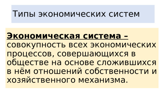 Типы экономических систем Экономическая система – совокупность всех экономических процессов, совершающихся в обществе на основе сложившихся в нём отношений собственности и хозяйственного механизма. 