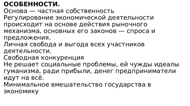 ОСОБЕННОСТИ.  Основа — частная собственность  Регулирование экономической деятельности происходит на основе действия рыночного механизма, основных его законов — спроса и предложения.  Личная свобода и выгода всех участников деятельности.  Свободная конкуренция  Не решает социальные проблемы, ей чужды идеалы гуманизма, ради прибыли, денег предприниматели идут на всё.  Минимальное вмешательство государства в экономику   