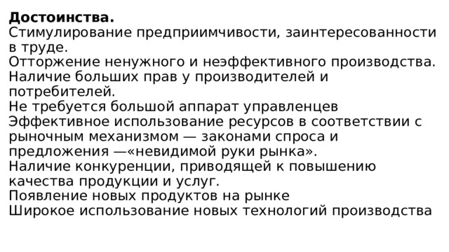 Достоинства.  Стимулирование предприимчивости, заинтересованности в труде.  Отторжение ненужного и неэффективного производства.  Наличие больших прав у производителей и потребителей.  Не требуется большой аппарат управленцев  Эффективное использование ресурсов в соответствии с рыночным механизмом — законами спроса и предложения —«невидимой руки рынка».  Наличие конкуренции, приводящей к повышению качества продукции и услуг.  Появление новых продуктов на рынке  Широкое использование новых технологий производства   