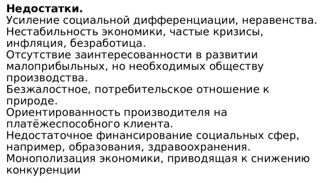 Недостатки.  Усиление социальной дифференциации, неравенства.  Нестабильность экономики, частые кризисы, инфляция, безработица.  Отсутствие заинтересованности в развитии малоприбыльных, но необходимых обществу производства.  Безжалостное, потребительское отношение к природе.  Ориентированность производителя на платёжеспособного клиента.  Недостаточное финансирование социальных сфер, например, образования, здравоохранения.  Монополизация экономики, приводящая к снижению конкуренции 