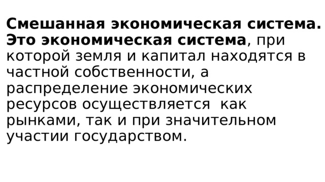Смешанная экономическая система.  Это экономическая система , при которой земля и капитал находятся в частной собственности, а распределение экономических ресурсов осуществляется  как рынками, так и при значительном участии государством.   