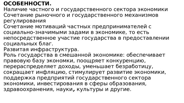 ОСОБЕННОСТИ.  Наличие частного и государственного сектора экономики  Сочетание рыночного и государственного механизмов регулирования  Сочетание мотиваций частных предпринимателей с социально-значимыми задами в экономике, то есть непосредственное участие государства в предоставлении социальных благ.  Развитая инфраструктура.  Роль государства в смешанной экономике: обеспечивает правовую базу экономки, поощряет конкуренцию, перераспределяет доходы, уменьшает безработицу, сокращает инфляцию, стимулирует развитие экономики, поддержка предприятий государственного сектора экономики, инвестирования в сферы образования, здравоохранения, науки , культуры и другие.   