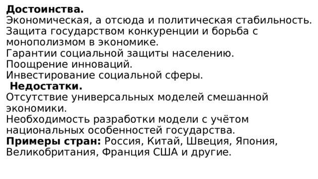 Достоинства.  Экономическая, а отсюда и политическая стабильность.  Защита государством конкуренции и борьба с монополизмом в экономике.  Гарантии социальной защиты населению.  Поощрение инноваций.  Инвестирование социальной сферы.   Недостатки.  Отсутствие универсальных моделей смешанной экономики.  Необходимость разработки модели с учётом национальных особенностей государства.  Примеры стран: Россия, Китай, Швеция, Япония, Великобритания, Франция США и другие.   