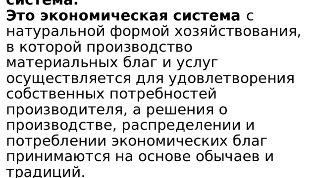 Традиционная экономическая система.  Это экономическая система с натуральной формой хозяйствования, в которой производство материальных благ и услуг осуществляется для удовлетворения собственных потребностей производителя, а решения о производстве, распределении и потреблении экономических благ принимаются на основе обычаев и традиций.   