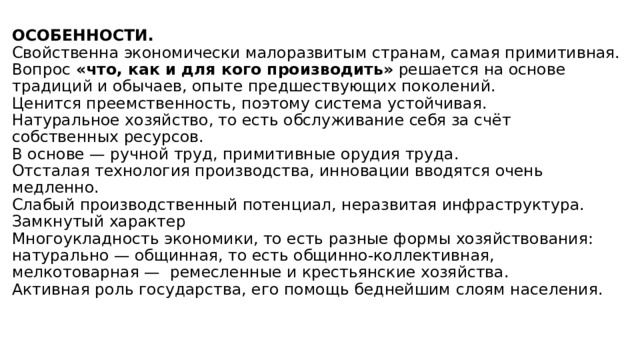 ОСОБЕННОСТИ.  Свойственна экономически малоразвитым странам, самая примитивная.  Вопрос «что, как и для кого производить» решается на основе традиций и обычаев, опыте предшествующих поколений.  Ценится преемственность, поэтому система устойчивая.  Натуральное хозяйство, то есть обслуживание себя за счёт собственных ресурсов.  В основе — ручной труд, примитивные орудия труда.  Отсталая технология производства, инновации вводятся очень медленно.  Слабый производственный потенциал, неразвитая инфраструктура.  Замкнутый характер  Многоукладность экономики, то есть разные формы хозяйствования: натурально — общинная, то есть общинно-коллективная, мелкотоварная —  ремесленные и крестьянские хозяйства.  Активная роль государства, его помощь беднейшим слоям населения.   