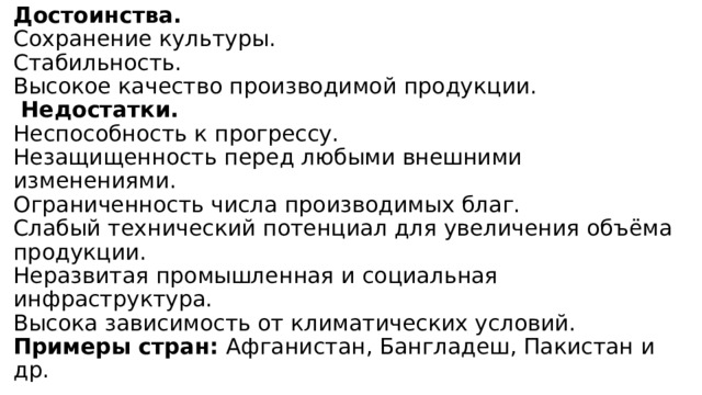 Достоинства.  Сохранение культуры.  Стабильность.  Высокое качество производимой продукции.   Недостатки.  Неспособность к прогрессу.  Незащищенность перед любыми внешними изменениями.  Ограниченность числа производимых благ.  Слабый технический потенциал для увеличения объёма продукции.  Неразвитая промышленная и социальная инфраструктура.  Высока зависимость от климатических условий.  Примеры стран: Афганистан, Бангладеш, Пакистан и др. 