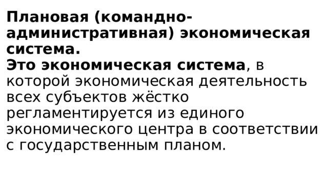 Плановая (командно-административная) экономическая система.  Это экономическая система , в которой экономическая деятельность всех субъектов жёстко регламентируется из единого экономического центра в соответствии с государственным планом.   