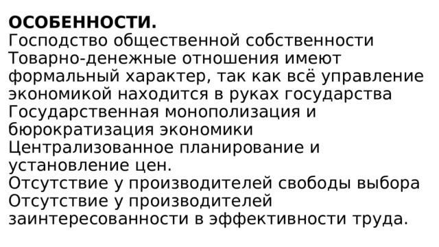ОСОБЕННОСТИ.  Господство общественной собственности  Товарно-денежные отношения имеют формальный характер, так как всё управление экономикой находится в руках государства  Государственная монополизация и бюрократизация экономики  Централизованное планирование и установление цен.  Отсутствие у производителей свободы выбора  Отсутствие у производителей заинтересованности в эффективности труда. 