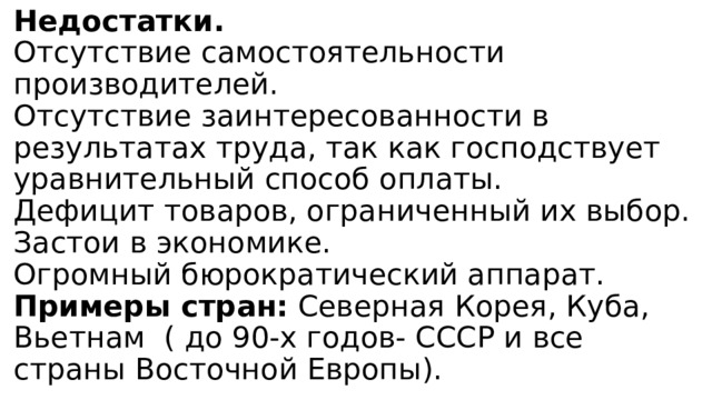 Недостатки.  Отсутствие самостоятельности производителей.  Отсутствие заинтересованности в результатах труда, так как господствует уравнительный способ оплаты.  Дефицит товаров, ограниченный их выбор.  Застои в экономике.  Огромный бюрократический аппарат.  Примеры стран: Северная Корея, Куба, Вьетнам  ( до 90-х годов- СССР и все страны Восточной Европы). 