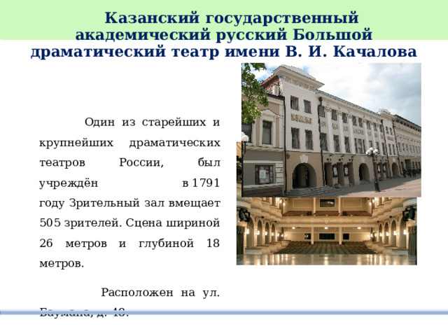  Казанский государственный академический русский Большой драматический театр имени В. И. Качалова     Один из старейших и крупнейших драматических театров России, был учреждён в 1791 году Зрительный зал вмещает 505 зрителей. Сцена шириной 26 метров и глубиной 18 метров.   Расположен на ул. Баумана, д. 48. 