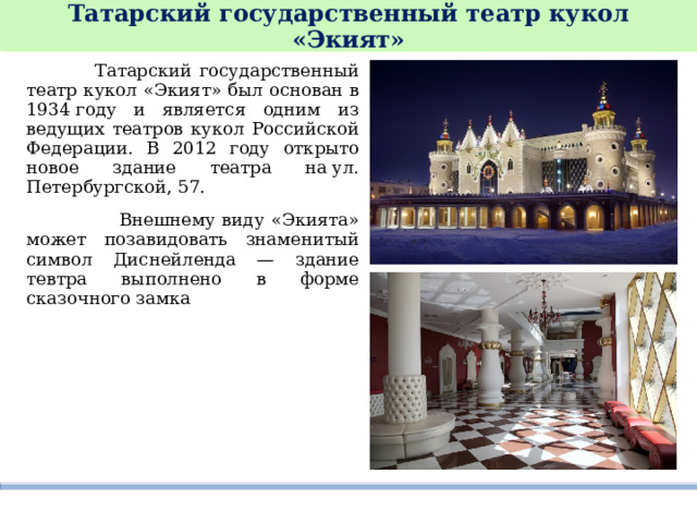 Татарский государственный театр кукол «Экият»  Татарский государственный театр кукол «Экият» был основан в 1934 году и является одним из ведущих театров кукол Российской Федерации. В 2012 году открыто новое здание театра на ул. Петербургской, 57.   Внешнему виду «Экията» может позавидовать знаменитый символ Диснейленда — здание тевтра выполнено в форме сказочного замка 
