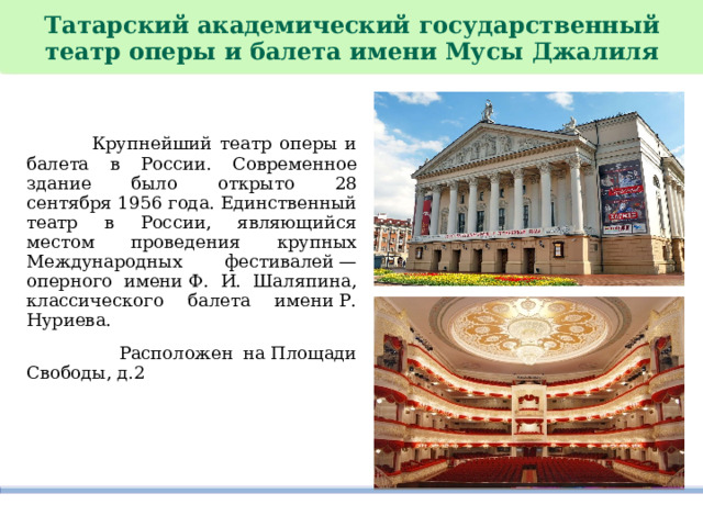   Татарский академический государственный театр оперы и балета имени Мусы Джалиля    Крупнейший театр оперы и балета в России. Современное здание было открыто 28 сентября 1956 года. Единственный театр в России, являющийся местом проведения крупных Международных фестивалей — оперного имени Ф. И. Шаляпина, классического балета имени Р. Нуриева.   Расположен на Площади Свободы, д.2 