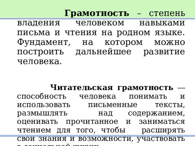  Грамотность – степень владения человеком навыками письма и чтения на родном языке. Фундамент, на котором можно построить дальнейшее развитие человека.  Читательская грамотность ― способность человека понимать и использовать письменные тексты, размышлять над содержанием, оценивать прочитанное и заниматься чтением для того, чтобы расширять свои знания и возможности, участвовать в социальной жизни. 