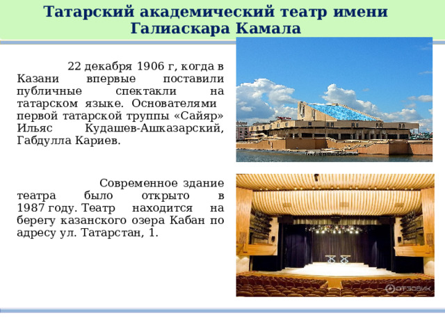 Татарский академический театр имени Галиаскара Камала    22 декабря 1906 г, когда в Казани впервые поставили публичные спектакли на татарском языке. Основателями первой татарской труппы «Сайяр» Ильяс Кудашев-Ашказарский, Габдулла Кариев.   Современное здание театра было открыто в 1987 году. Театр находится на берегу казанского озера Кабан по адресу ул. Татарстан, 1. 